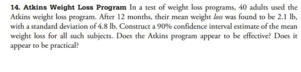 14. Atkins Weight Loss Program In a test of weight loss programs, 40 adults used the
Atkins weight loss program. After 12 months, their mean weight loss was found to be 2.1 lb,
with a standard deviation of 4.8 lb. Construct a 90% confidence interval estimate of the mean
weight loss for all such subjects. Does the Atkins program appear to be effective? Does it
appear to be practical?