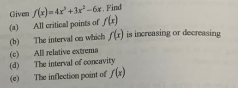 Given f(x)=4x+3x²-6x. Find
All critical points of f(x)
(b)
(c)
The interval on which f(x) is increasing or decreasing
All relative extrema
The interval of concavity
The inflection point of f(x)