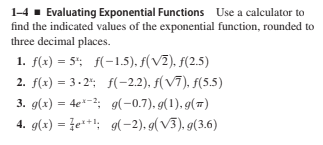 1-4 - Evaluating Exponential Functions Use a calculator to
find the indicated values of the exponential function, rounded to
three decimal places.
1. f(x) = 5"; f(-1.5), f(VZ). f(2.5)
2. f(x) = 3-2"; f(-2,2), f(V7), f(5.5)
3. g(x) = 4e*-; g(-0.7), g(1), g(7)
4. g(x) = že**: 9(-2), g( V3), g(3.6)
