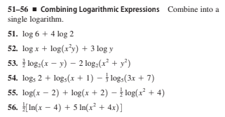 51-56 - Combining Logarithmic Expressions Combine into a
single logarithm.
51. log 6 + 4 log 2
52. log x + log(x³y) + 3 log y
53. log:(x – y) – 2 log:(x² + y²)
54. log, 2 + log,(x + 1) – log,(3x + 7)
55. log(x – 2) + log(x + 2) – log(x + 4)
56. [In(x – 4) + 5 In(x² + 4x)]
