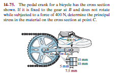 14-75. The pedal crank for a bicycle has the cross section
shown. If it is fixed to the gear at Band does not rotate
while subjected to a force of 400 N, determine the principal
stress in the material on the cross section at point C.
-400 N-
40
F ल
10 mm
10 mm
eses
5 mm
75 mm
