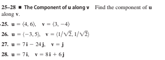 25-28 - The Component of u along v Find the component of u
along v.
25. u = (4, 6), v = (3, –4)
26. u = (-3, 5), v = (1/V2, 1/V2)
27. u = 7i - 24 j. v= j
28. u = 7i, v = 8i + 6j
