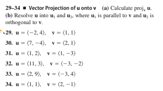 29-34 - Vector Projection of u onto v (a) Calculate proj, u.
(b) Resolve u into u, and uz, where u, is parallel to v and u, is
orthogonal to v.
29. u = (-2, 4), v = (1, 1)
30. и %3D (7, — 4), v%3 (2, 1)
31. и %3D (1, 2), v 3 (1, —3)
32. u = (11, 3), v = (-3, -2)
33. и %3D (2, 9), v %3 (-3,4)
34. u = (1, 1), v = (2, –1)
%3D
