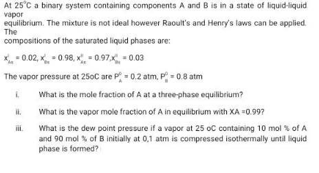 At 25°C a binary system containing components A and B is in a state of liquid-liquid
vapor
equilibrium. The mixture is not ideal however Raoult's and Henry's laws can be applied.
The
compositions of the saturated liquid phases are:
X = 0.02, x = 0.98, x = 0.97,x, = 0.03
The vapor pressure at 250C are P = 0.2 atm, P = 0.8 atm
i.
What is the mole fraction of A at a three-phase equilibrium?
ii.
What is the vapor mole fraction of A in equilibrium with XA =0.99?
What is the dew point pressure if a vapor at 25 oC containing 10 mol % of A
and 90 mol % of B initially at 0,1 atm is compressed isothermally until liquid
phase is formed?
ii.
