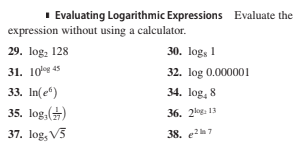 I Evaluating Logarithmic Expressions Evaluate the
expression without using a calculator.
29. log, 128
30. logs 1
31. 10 45
32. log 0.000001
33. In(e")
34. log, 8
35. log,()
36. 2log 13
37. log, V5
38. e7
