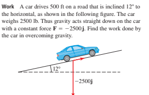 Work A car drives 500 ft on a road that is inclined 12° to
the horizontal, as shown in the following figure. The car
weighs 2500 lb. Thus gravity acts straight down on the car
with a constant force F = -2500j. Find the work done by
the car in overcoming gravity.
12°
-2500j
