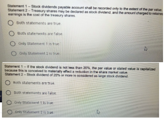 Statement 1-Stock dividends payable account shall be recorded only to the extent of the par value.
Statement 2-Treasury shares may be declared as stock dividend. and the amount charged to retaines
earnings is the cost of the treasury shares
Both statements are true
Both statements are false
O Only Statement 1 is true
O only Statement 2 s true
Statement 1- f the stock dividend is not less than 20%, the per value or stated value is capitalzed
because this is conceived to materially effect a reducion in the share market value
Statement 2-Stock dividend of 20% or more is considered as iarge stock dividend
Both statements are true.
O Both statements are false
O Only statement 1 is true
O onty Statement 2 is true
