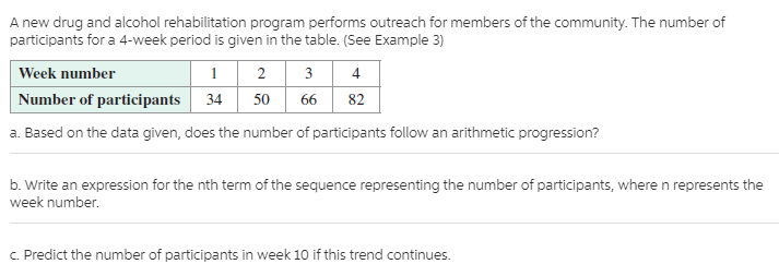 A new drug and alcohol rehabilitation program performs outreach for members of the community. The number of
participants for a 4-week period is given in the table. (See Example 3)
Week number
Number of participants
2 3 4
66
82
34
50
a. Based on the data given, does the number of participants follow an arithmetic progression?
b. Write an expression for the nth term of the sequence representing the number of participants, where n represents the
week number.
C. Predict the number of participants in week 10 if this trend continues.
