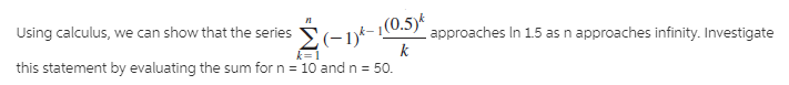 Using calculus, we can show that the series
|(0.5)k
approaches In 1.5 as n approaches infinity. Investigate
Σ-1
k
k=1
this statement by evaluating the sum for n = 10 and n = 50.
