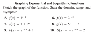 I Graphing Exponential and Logarithmic Functions
Sketch the graph of the function. State the domain, range, and
asymptote.
5. f(x) = 3-2
6. f(x) = 2-*+1
8. g(x) = 5-* – 5
10. G(x) = -e*+1 – 2
7. g(x) = 3 + 2*
9. F(x) = e-1 + 1
