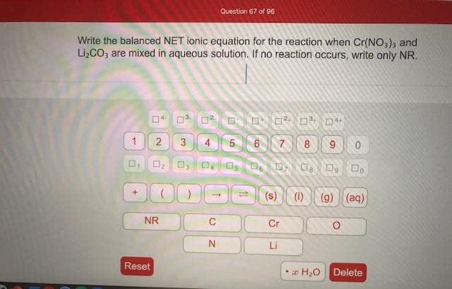 Write the balanced NET ionic equation for the reaction when Cr(NO,), and
Li,CO, are mixed in aqueous solution. If no reaction occurs, write only NR.
