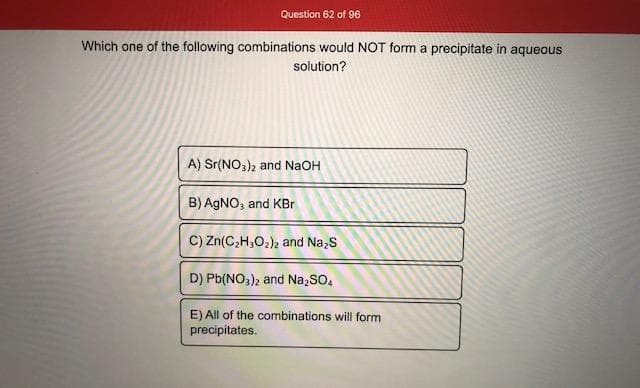 Which one of the following combinations would NOT form a precipitate in aqueous
solution?
A) Sr(NO,), and NaOH
B) AGNO, and KBr
C) Zn(C,H,O2), and Na,S
D) Pb(NO,)2 and Na,SO,
E) All of the combinations will form
precipitates.
