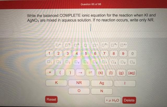Write the balanced COMPLETE ionic equation for the reaction when Kl and
AGNO, are mixed in aqueous solution. If no reaction occurs, write only NR.
