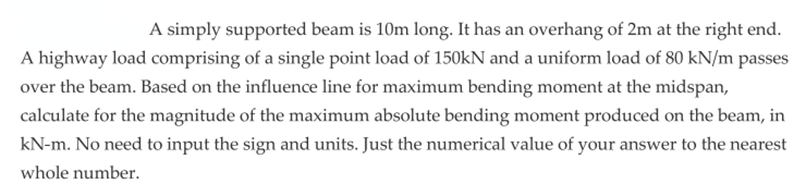 A simply supported beam is 10m long. It has an overhang of 2m at the right end.
A highway load comprising of a single point load of 150kN and a uniform load of 80 kN/m passes
over the beam. Based on the influence line for maximum bending moment at the midspan,
calculate for the magnitude of the maximum absolute bending moment produced on the beam, in
kN-m. No need to input the sign and units. Just the numerical value of your answer to the nearest
whole number.
