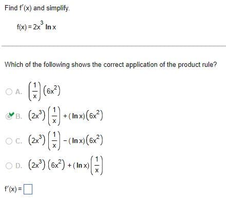 Find f'(x) and simplify.
f(x) = 2x³ In x
3
Which of the following shows the correct application of the product rule?
O A.
(17) (6x²)
X
B. (2x²))+ (1x) (6x²)
X
OC. (2x³)(-)-(Inx) (6x²)
X
OD. (2x³) (6x²)+(In x)
(7)
X
f'(x) =