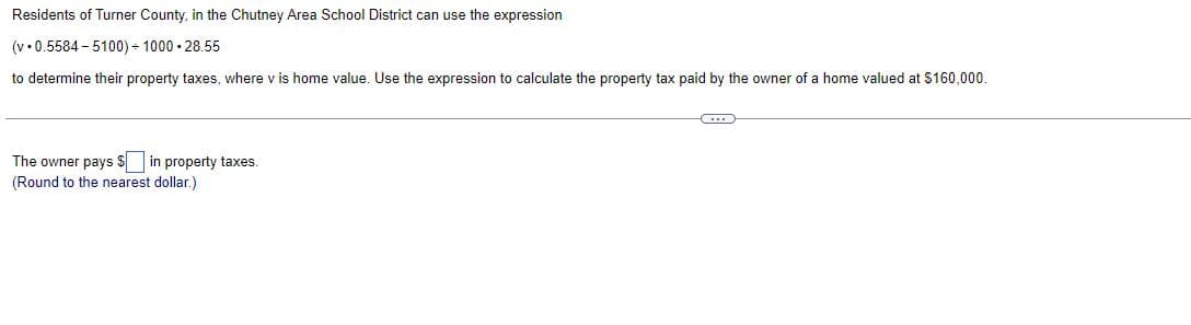 Residents of Turner County, in the Chutney Area School District can use the expression
(v 0.5584-5100)+1000
28.55
to determine their property taxes, where v is home value. Use the expression to calculate the property tax paid by the owner of a home valued at $160,000.
The owner pays $ in property taxes.
(Round to the nearest dollar.)