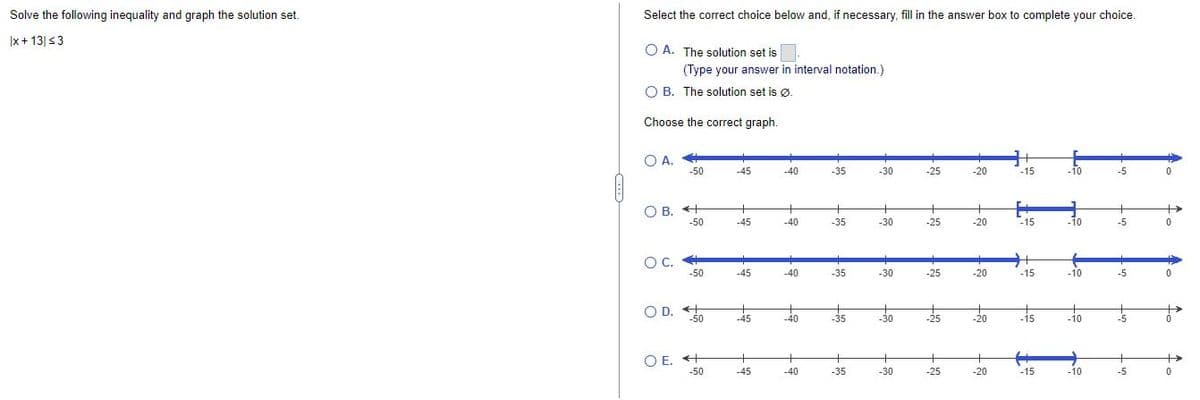Solve the following inequality and graph the solution set.
x + 13| ≤3
Select the correct choice below and, if necessary, fill in the answer box to complete your choice.
O A. The solution set is
(Type your answer in interval notation.)
OB. The solution set is Ø.
Choose the correct graph.
O A.
-50
-45
-35
-30
-20
-15
-10
-5
0
OB. +
+
+
+
-20
-50
-45
-35
-30
-15
-10
-5
0
O C.
-50
-45
-35
-30
-20
-10
-5
0
OD. +
-50
-45
-35
-30
-20
-10
-5
OE. +
-50
-45
-35
-30
-20
-10
-5
-40
+
-40
-40
-40
-40
-25
-25
-25
-25
-25
H
-15
-15
-15
0