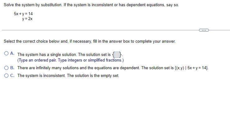 Solve the system by substitution. If the system is inconsistent or has dependent equations, say so.
5x + y = 14
y=2x
…..
Select the correct choice below and, if necessary, fill in the answer box to complete your answer.
OA. The system has a single solution. The solution set is
(Type an ordered pair. Type integers or simplified fractions.)
O B. There are infinitely many solutions and the equations are dependent. The solution set is {(x,y) | 5x+y=14}.
O C. The system is inconsistent. The solution is the empty set.