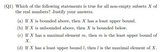 (Q1) Which of the following statements is true for all non-empty subsets X of
the real numbers? Justify your answers.
(a) If X is bounded above, then X has a least upper bound.
(b) If X is unbounded above, then X is bounded below.
(c) If X has a maximal element m, then m is the least upper bound of
X.
(d) If X has a least upper bound I, then I is the maximal element of X.