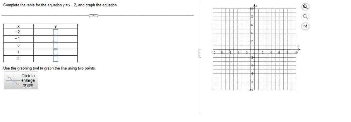Complete the table for the equation y=x-2, and graph the equation.
G
X
-2
-1
0
1
2
Use the graphing tool to graph the line using two points.
Click to
enlarge
graph
8 -6 -4
10
A)
M