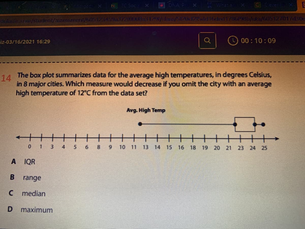 7C Soci
DNA, P
What &
/student/assessmenit/603123439a3721000 1206/4dasf/U21ad16ded1786198b/uta/605127017d304
iz-03/16/2021 16:29
00:10:09
The box plot summarizes data for the average high temperatures, in degrees Celsius,
14
in 8 major cities. Which measure would decrease if you omit the city with an average
high temperature of 12°C from the data set?
Avg. High Temp
0 1 3 4
5
6 89 10 11
13
14 15 16
18
19 20 21
23 24 25
A IQR
range
C median
D maximum
