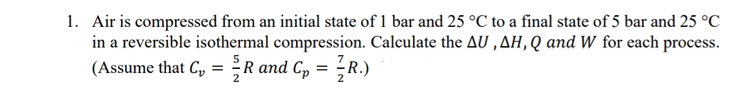 1. Air is compressed from an initial state of 1 bar and 25 °C to a final state of 5 bar and 25 °C
in a reversible isothermal compression. Calculate the AU, AH, Q and W for each process.
(Assume that C₁ = R and Cp = R.)