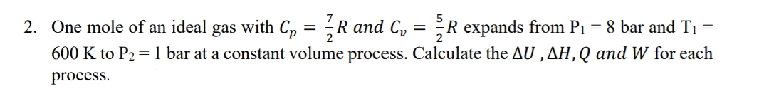 2. One mole of an ideal gas with C₁ = 1/R and C₁ = R expands from P₁ = 8 bar and T₁ =
600 K to P₂ = 1 bar at a constant volume process. Calculate the AU, AH, Q and W for each
process.