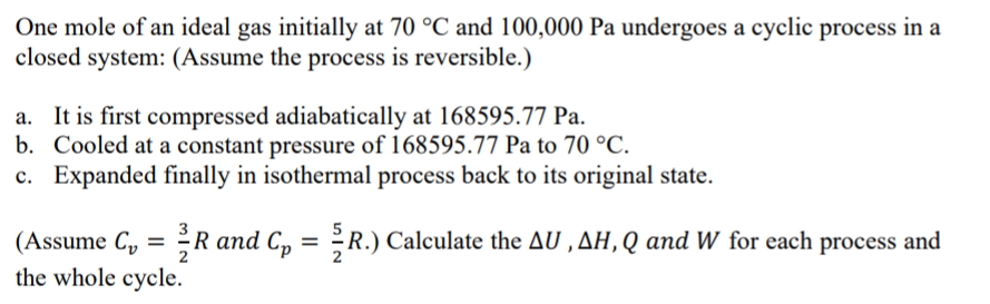 One mole of an ideal gas initially at 70 °C and 100,000 Pa undergoes a cyclic process in a
closed system: (Assume the process is reversible.)
a. It is first compressed adiabatically at 168595.77 Pa.
b. Cooled at a constant pressure of 168595.77 Pa to 70 °C.
c. Expanded finally in isothermal process back to its original state.
(Assume C₂ = ³/R and C₁ = R.) Calculate the AU, AH, Q and W for each process and
Cp
the whole cycle.