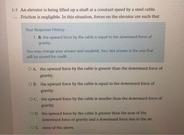 1-5 An elevator is being lifted up a shaft at a constant speed by a steel cable.
5 ats Friction is negligible. In this situation, forces on the elevator are such that
Your Response History:
1. B. the upward force by the cable is equal to the downward force of
gravity.
You may change your answer and resubmit. Your last answer is the one that
will be scored for credit.
O A. the upward force by the cable is greater than the downward force of
gravity.
O B. the upward force by the cable is equal to the downward force of
gravity.
OC. the upward force by the cable is smaller than the downward force of
gravity.
OD. the upward force by the cable is greater than the sum of the
downward force of gravity and a downward force due to the air.
O E. none of the above.
