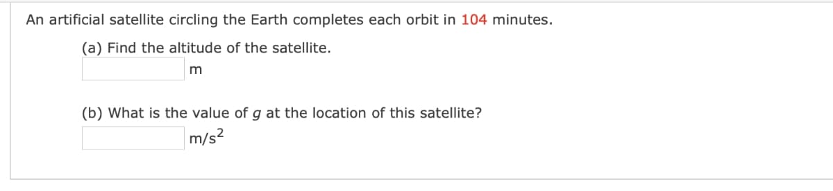 An artificial satellite circling the Earth completes each orbit in 104 minutes.
(a) Find the altitude of the satellite.
(b) What is the value of g at the location of this satellite?
m/s2

