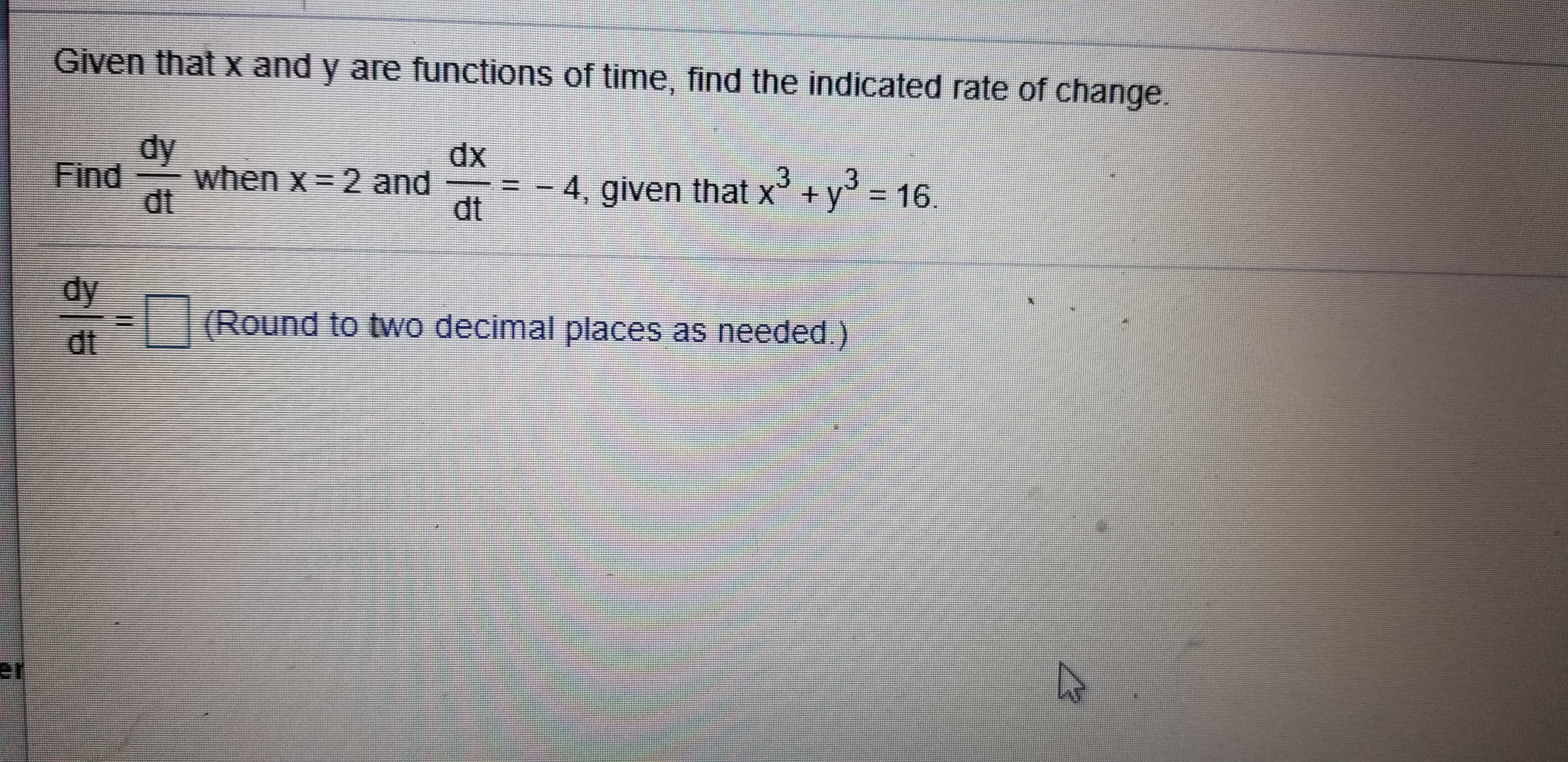 Given that x and y are functions of time, find the indicated rate of change.
dy
when x 2 and
dt
dx
Find
3
y = 16.
-4, given that x +
dt
dy
(Round to two decimal places as needed)
dt
er
