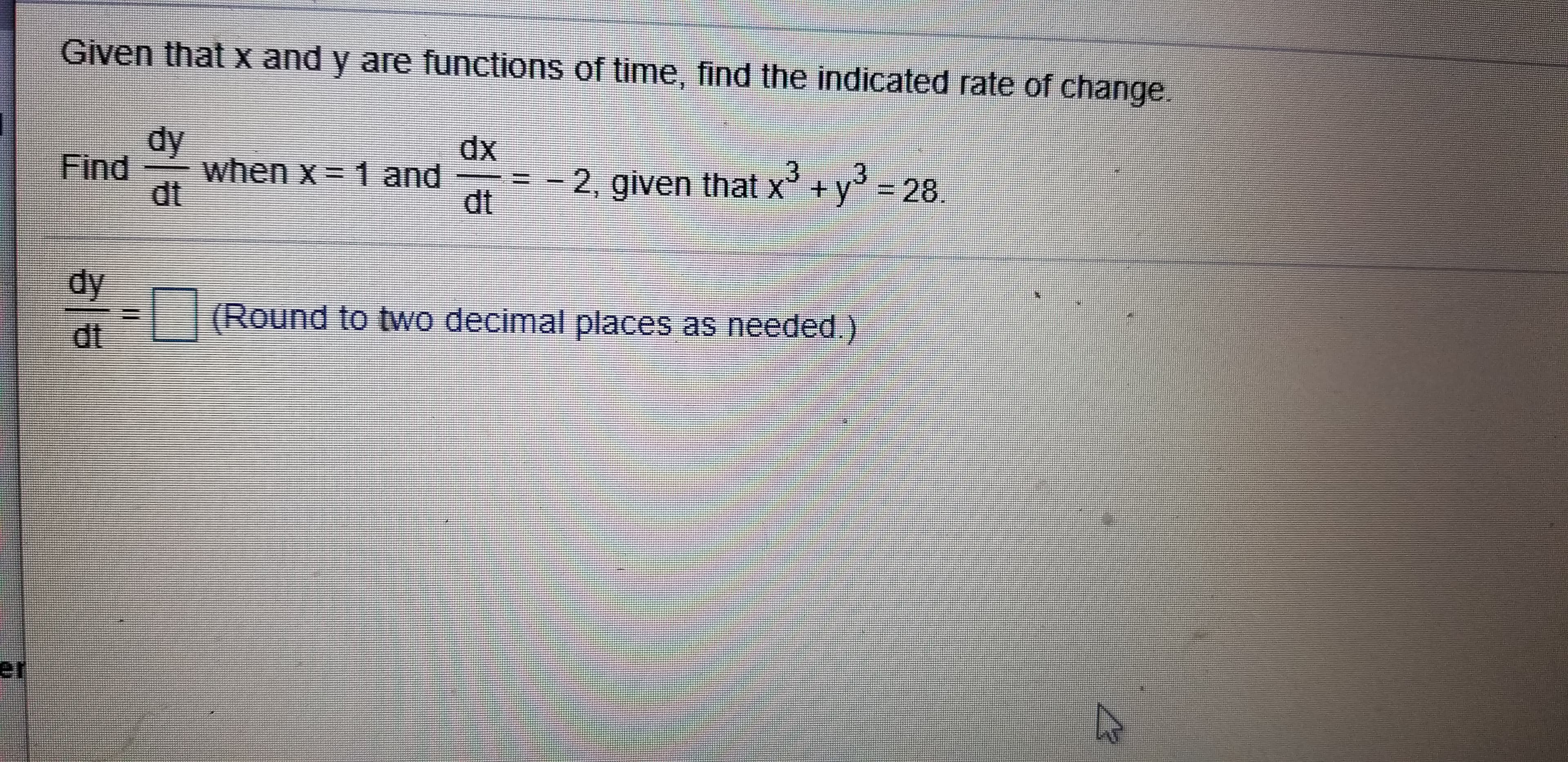 Given that x and y are functions of time, find the indicated rate of change.
dy
dx
Find
when x
1 and
-2, given that x
dt
+ y
= 28
dt
dy
(Round to two decimal places as needed.)
dt
er
