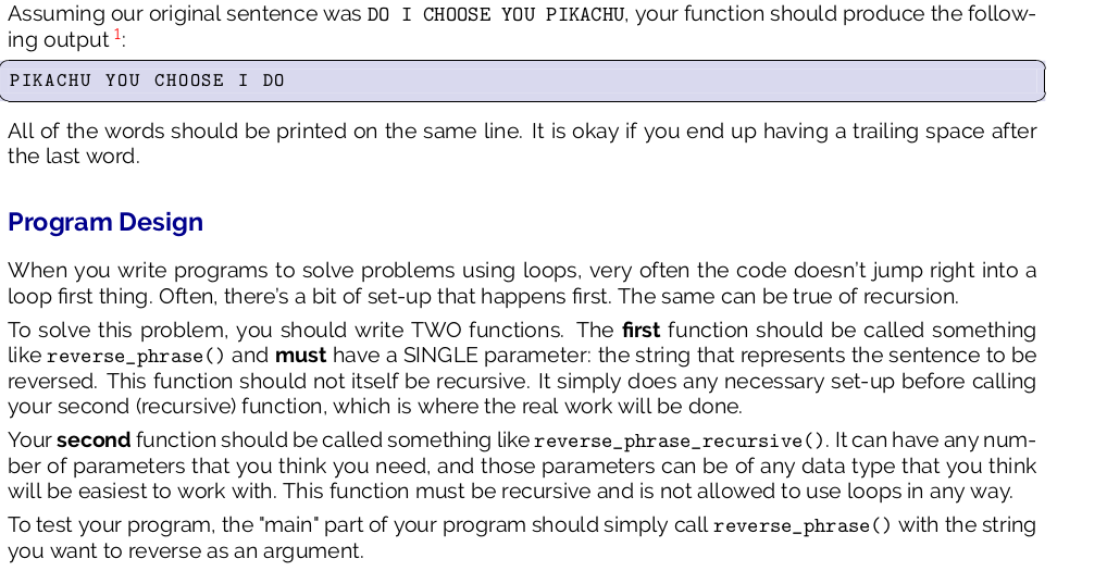 Assuming our original sentence was DO I CHOOSE YOU PIKACHU, your function should produce the follow-
ing output 2:
PIKACHU YOU CHOOSE I DO
All of the words should be printed on the same line. It is okay if you end up having a trailing space after
the last word.
Program Design
When you write programs to solve problems using loops, very often the code doesn't jump right into a
loop first thing. Often, there's a bit of set-up that happens first. The same can be true of recursion.
To solve this problem, you should write TWO functions. The first function should be called something
like reverse_phrase () and must have a SINGLE parameter: the string that represents the sentence to be
reversed. This function should not itself be recursive. It simply does any necessary set-up before calling
your second (recursive) function, which is where the real work will be done.
Your second function should be called something like reverse_phrase_recursive (). It can have any num-
ber of parameters that you think you need, and those parameters can be of any data type that you think
will be easiest to work with. This function must be recursive and is not allowed to use loops in any way.
To test your program, the 'main" part of your program should simply call reverse_phrase() with the string
you want to reverse as an argument.

