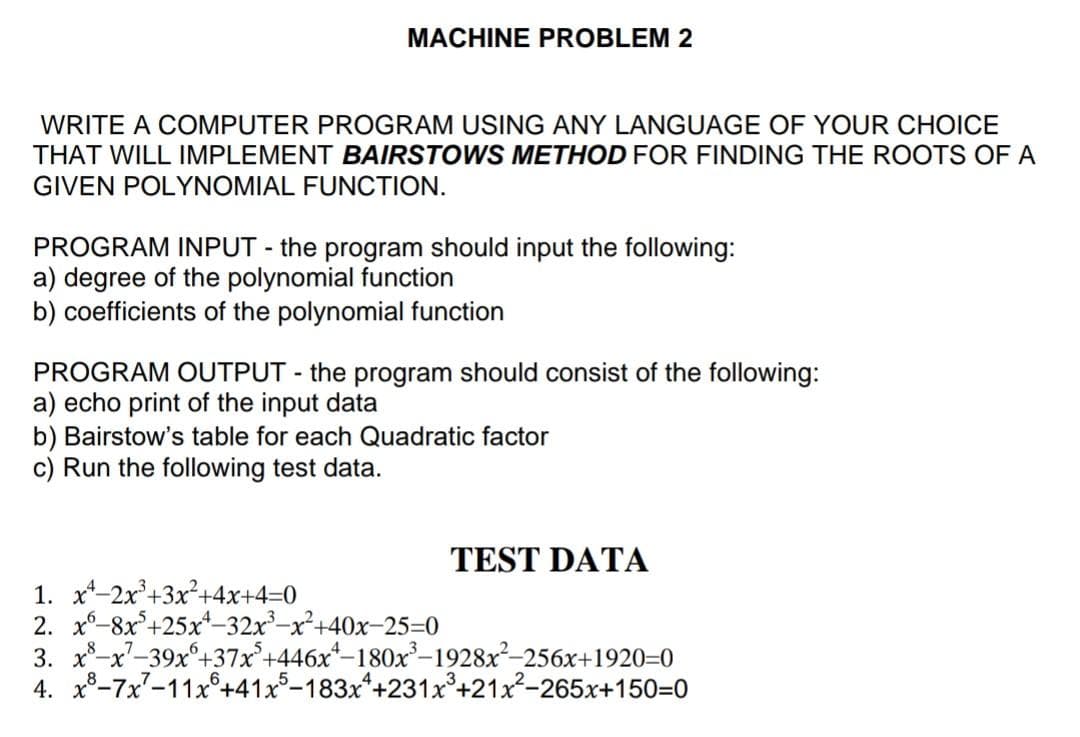 MACHINE PROBLEM 2
WRITE A COMPUTER PROGRAM USING ANY LANGUAGE OF YOUR CHOICE
THAT WILL IMPLEMENT BAIRSTOWS METHOD FOR FINDING THE ROOTS OF A
GIVEN POLYNOMIAL FUNCTION.
PROGRAM INPUT - the program should input the following:
a) degree of the polynomial function
b) coefficients of the polynomial function
PROGRAM OUTPUT - the program should consist of the following:
a) echo print of the input data
b) Bairstow's table for each Quadratic factor
c) Run the following test data.
TEST DATA
1. x-2x°+3x²+4x+4=0
2. x-8x°+25x*-32x-x²+40x-25=0
3. x-x-39x°+37x°+446x*–180x-1928x²-256x+1920=0
4. x8-7x7-11x°+41x5-183x*+231x+21x-265x+150=0
