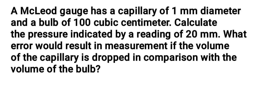 A McLeod gauge has a capillary of 1 mm diameter
and a bulb of 100 cubic centimeter. Calculate
the pressure indicated by a reading of 20 mm. What
error would result in measurement if the volume
of the capillary is dropped in comparison with the
volume of the bulb?
