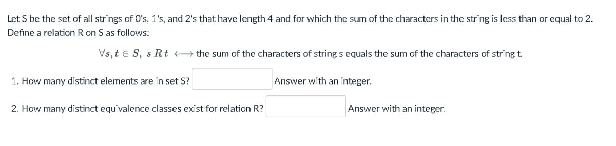Let S be the set of all strings of O's, 1's, and 2's that have length 4 and for which the sum of the characters in the string is less than or equal to 2.
Define a relation R on S as follows:
Vs,te S, s Rt the sum of the characters of string s equals the sum of the characters of string t.
1. How many distinct elements are in set S?
2. How many distinct equivalence classes exist for relation R?
Answer with an integer.
Answer with an integer.