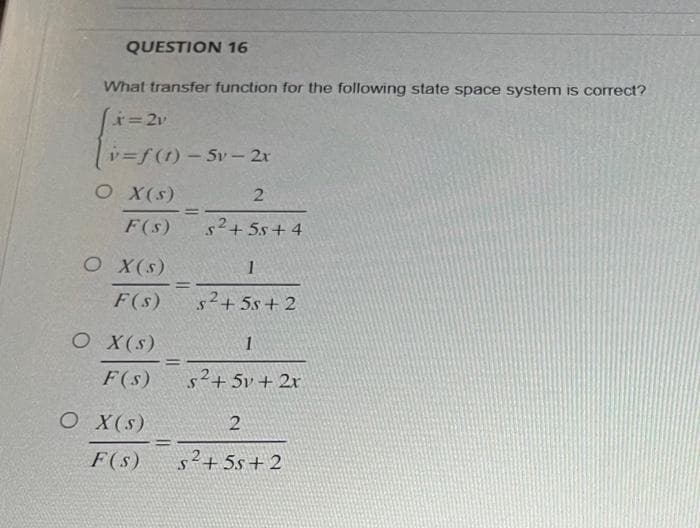 QUESTION 16
What transfer function for the following state space system is correct?
x = 2v
v=f(t)-5v - 2x
O X (s)
2
F(s)
5²+55+4
O X(S)
F(s)
O X(S)
O X(S)
-
=
=
=
1
s²+55+2
F(s) s²+5v + 2x
1
2
F(s) S²+55+2