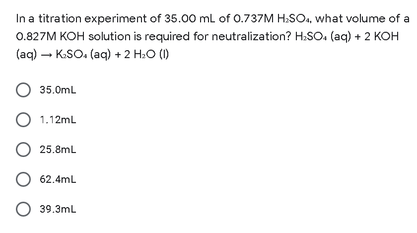 In a titration experiment of 35.00 mL of 0.737M H-SO4, what volume of a
0.827M KOH solution is required for neutralization? H2SO, (aq) + 2 KOH
(aq) –
- KSO4 (aq) + 2 H2O (1)
35.0mL
1.12mL
25.8mL
62.4mL
O 39.3mL
