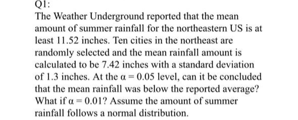 Q1:
The Weather Underground reported that the mean
amount of summer rainfall for the northeastern US is at
least 11.52 inches. Ten cities in the northeast are
randomly selected and the mean rainfall amount is
calculated to be 7.42 inches with a standard deviation
of 1.3 inches. At the a = 0.05 level, can it be concluded
that the mean rainfall was below the reported average?
What if a = 0.01? Assume the amount of summer
rainfall follows a normal distribution.

