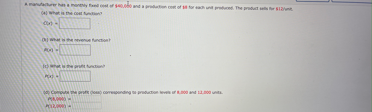 A manufacturer has a monthly fixed cost of $40,000 and a production cost of $8 for each unit produced. The product sells for $12/unit.
(a) What is the cost function?
C(x)
(b) What is the revenue function?
R(x)
(c) What is the profit function?
P(x)
(d) Compute the profit (loss) corresponding to production levels of 8,000 and 12,000 units.
P(8,000)
P(12,000)
