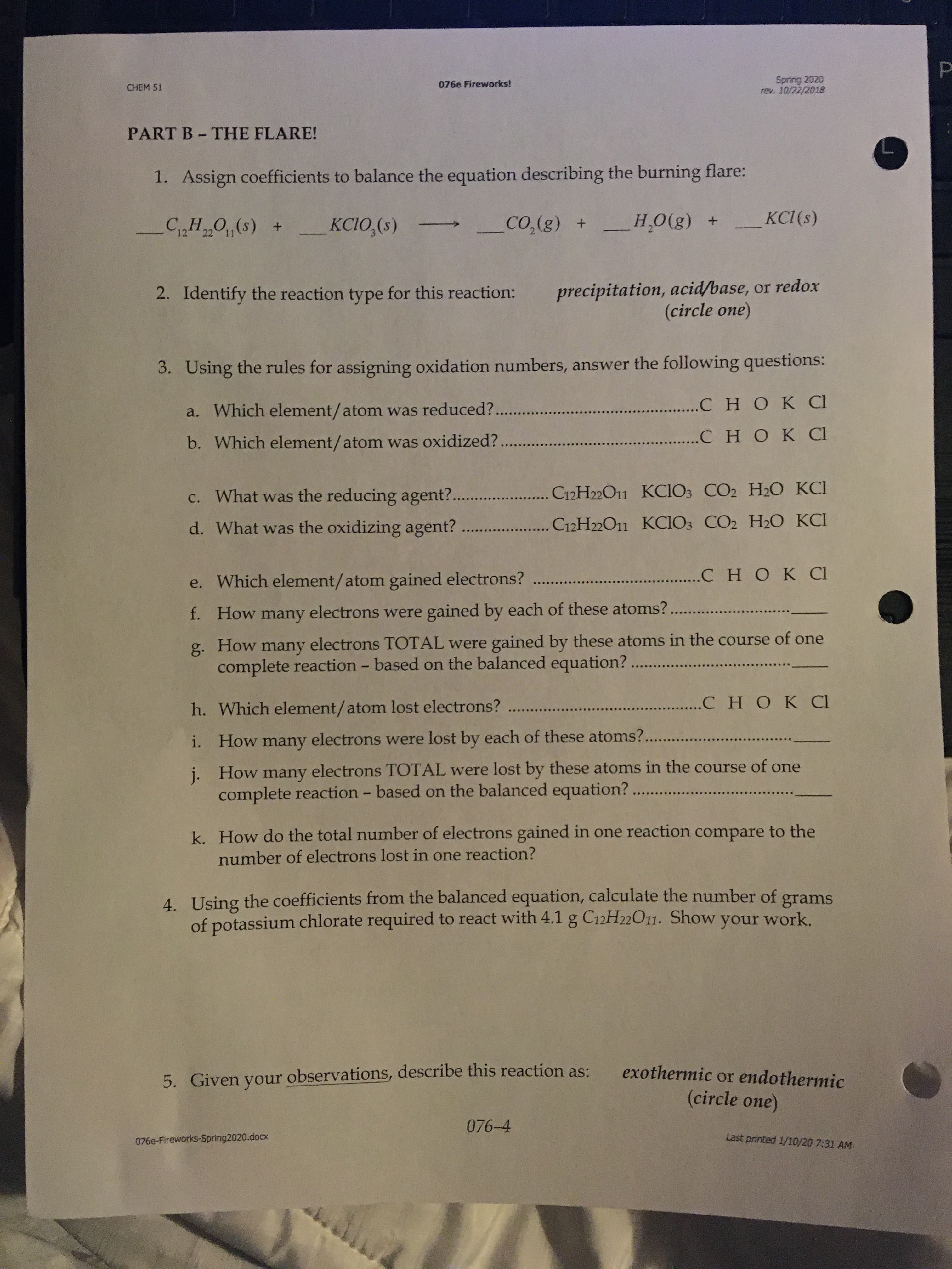 Spring 2020
rev. 10/22/2018
CHEM 51
076e Fireworks!
PART B- THE FLARE!
1. Assign coefficients to balance the equation describing the burning flare:
CH O(s) +
KCIO,(s)
_CO,(g) +
H,0(g) +
KCI (s)
12
22 11
precipitation, acid/base, or redox
(circle one)
2. Identify the reaction type for this reaction:
3. Using the rules for assigning oxidation numbers, answer the following questions:
a. Which element/atom was reduced?.
.......сно к а
b. Which element/atom was oxidized?.
СНОК CI
c. What was the reducing agent?.
C12H22O11 KCIO3 CO2 H2O KCI
d. What was the oxidizing agent? ..
C12H22O11 KCIO3 CO2 H2O KCI
e. Which element/atom gained electrons?
..C HOK CI
f. How many electrons were gained by each of these atoms?
g. How many electrons TOTAL were gained by these atoms in the course of one
complete reaction - based on the balanced equation? ..
h. Which element/atom lost electrons?
. CНOKCI
i. How many electrons were lost by each of these atoms?...
j. How many electrons TOTAL were lost by these atoms in the course of one
complete reaction - based on the balanced equation? ...
k. How do the total number of electrons gained in one reaction compare to the
number of electrons lost in one reaction?
4. Using the coefficients from the balanced equation, calculate the number of
of potassium chlorate required to react with 4.1 g C12H22O11. Show your work.
grams
exothermic or endothermic
5. Given your observations, describe this reaction as:
(circle one)
076-4
076e-Fireworks-Spring2020.docx
Last printed 1/10/20 7:31 AM
