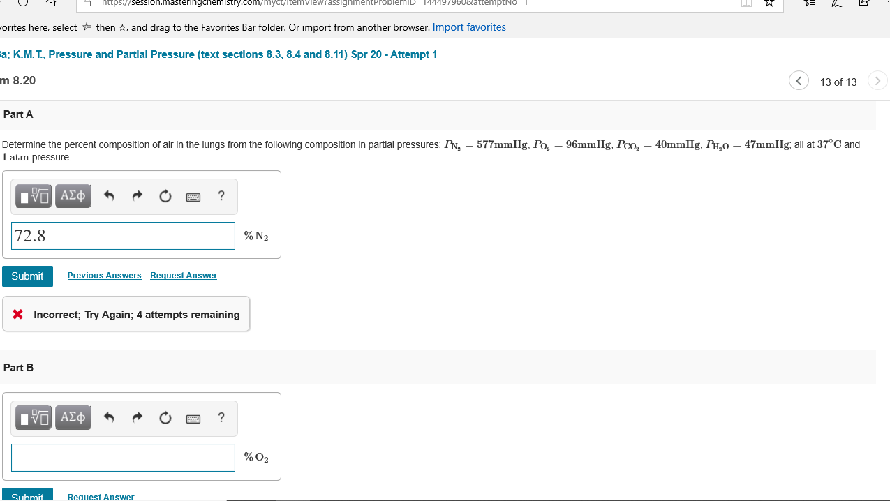 https:/
ession.masteringchemistry.com/myct/itemviewrassighn
144497960&attemptNo= I
worites here, select then *, and drag to the Favorites Bar folder. Or import from another browser. Import favorites
a; K.M.T., Pressure and Partial Pressure (text sections 8.3, 8.4 and 8.11) Spr 20 - Attempt 1
m 8.20
13 of 13
Part A
Determine the percent composition of air in the lungs from the following composition in partial pressures: PN, = 577mmHg, Po, = 96mmHg, Pco, = 40mmHg, PH,0 = 47mmHg; all at 37°C and
1 atm pressure.
Πν ΑΣφ
72.8
% N2
Submit
Previous Answers Request Answer
X Incorrect; Try Again; 4 attempts remaining
Part B
Nν ΑΣφ
% O2
Submit
Reauest Answer
