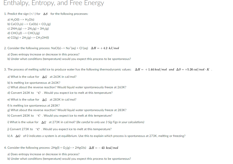 Enthalpy, Entropy, and Free Energy
1. Predict the sign (+/-) for AS for the following processes:
a) H20(1) --> H20(s)
b) CaCO3(s) --> CaO(s) + CO2(g)
c) 2NH3(g) --> 2N2{g) + 3H2(g)
d) CHCI3(1) --> CHCI3{g)
e) CO(g) + 2H2(g)--> CH3OH(I)
2. Consider the following process: NaCI(s)--> Na"(aq) + Cl(ag) AH = + 4.2 kJ/mol
a) Does entropy increase or decrease in this process?
b) Under what conditions (temperature) would you expect this process to be spontaneous?
3. The process of melting solid ice to produce water has the following thermodynamic values: AH = +1.44 kcal/mol and AS = +5.26 cal/mol · K .
a) What is the value for AG at 263K in cal/mol?
b) Is melting ice spontaneous at 263K?
c) What about the reverse reaction? Would liquid water spontaneously freeze at 263K?
d) Convert 263K to °C .Would you expect ice to melt at this temperature?
e) What is the value for AG at 283K in cal/mol?
f) Is melting ice spontaneous at 283K?
g) What about the reverse reaction? Would liquid water spontaneously freeze at 283K?
h) Convert 283K to °C .Would you expect ice to melt at this temperature?
i) What is the value for AG at 273K in cal/mol? (Be careful to only use 3 Sig Figs in your calculations)
j) Convert 273K to °C . Would you expect ice to melt at this temperature?
k) A AG of 0 indicates a system is at equilibrium. Use this to explain which process is spontaneous at 273K, melting or freezing?
4. Consider the following process: 2Hg(0) + O2(g)--> 2H9O(s) AH = - 43 kcal/mol
a) Does entropy increase or decrease in this process?
b) Under what conditions (temperature) would you expect this process to be spontaneous?
