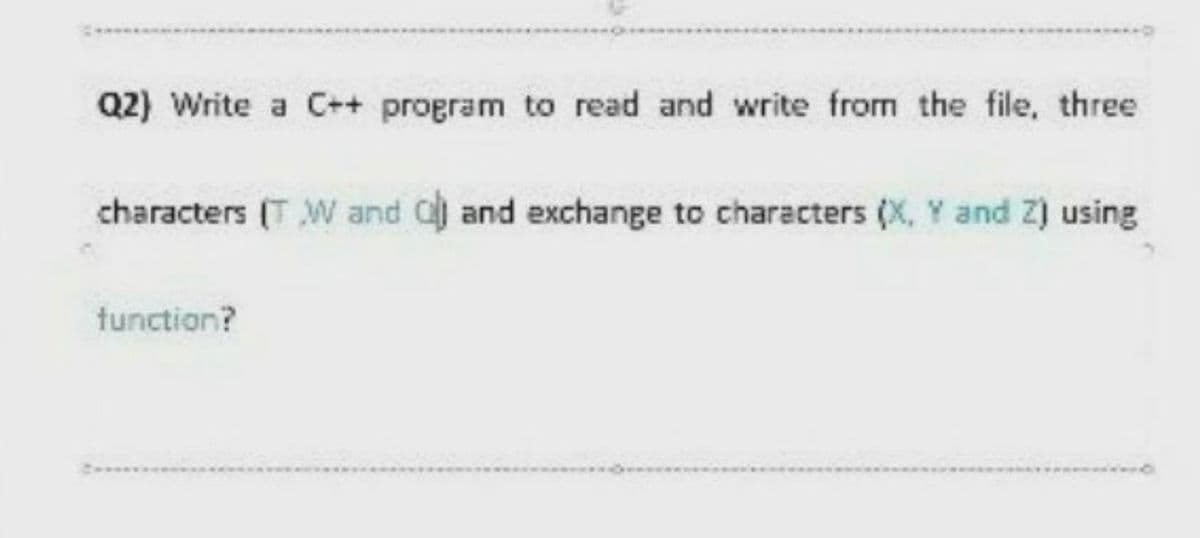 Q2) Write a C++ program to read and write from the file, three
characters (T W and C and exchange to characters (X, Y and Z) using
tunction?
