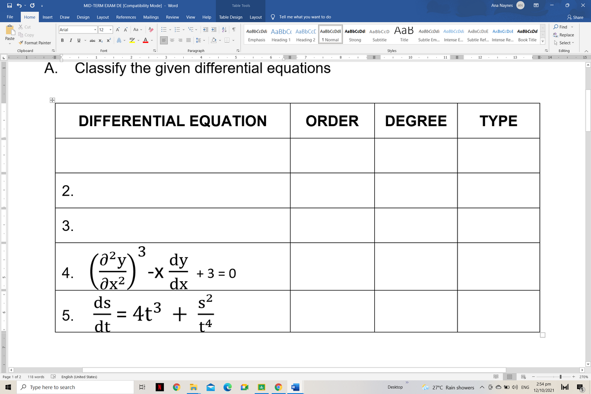 MID-TERM EXAM DE [Compatibility Mode] - Word
Table Tools
Ana Naynes
AN
困
File
Home
Insert
Draw
Design
Layout
References
Mailings
Review
View
Help
Table Design
Layout
O Tell me what you want to do
유 Share
X Cut
Arial
A A
E - E- E -
处
O Find -
- 12
Aa v
AаBЬСcDdl AаBbC AaBbСcl AaBЬСcDdt AаВЬСсDdl AаBЬСcD Ad В AавьСсDd AaBbСcDd AАВвСсDDE AABвСcDDE AaBЬСсDd
e Copy
ab Replace
Paste
В I
U v abe x, x
aly v
Emphasis
Heading 1
Heading 2
1 Normal
Strong
Subtitle
Title
Subtle Em. Intense E... Subtle Ref... Intense Re..
Book Title
V Format Painter
A Select -
Clipboard
Font
Paragraph
Styles
Editing
L
,無
1
2
3
4
5
垂
10
11
12
13
垂,
14
15
A. Classify the given differential equations
DIFFERENTIAL EQUATION
ORDER
DEGREE
TYPE
2.
3.
dy
-X-
4.
Ôx²
ds
+ 3 = 0
dx
s2
4t3 +
t4
dt
Page 1 of 2
118 words
E English (United States)
270%
2:54 pm
e Type here to search
w
Desktop
O 27°C Rain showers
O O O 4) ENG
IM
12/10/2021
3.
5.
