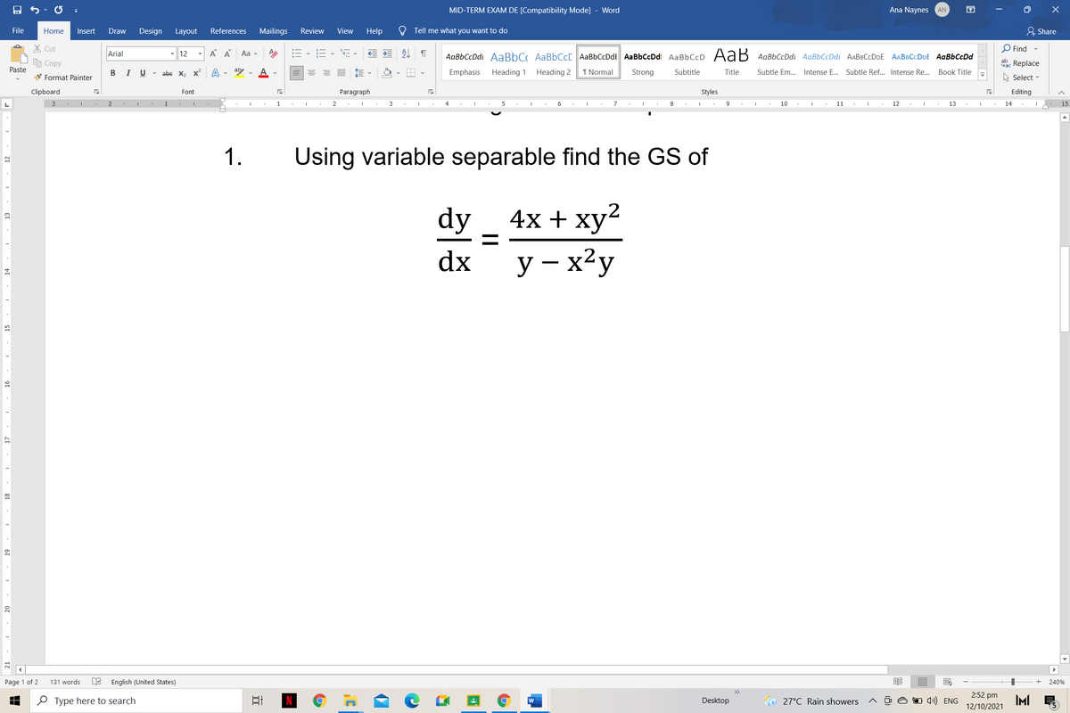 MID-TERM EXAM DE [Compatibility Mode] - Word
Ana Naynes
困
AN
File
Home
Insert
Draw
Design Layout
References
Mailings
Review
View
Help
Tell me what you want to do
& Share
X Cut
Arial
A A
:= - E - E
处
O Find -
- 12
Aa v
AaBbCcDdi AaBbC AaBbCc[ AaBbCcDdt AaBbCcDdl AaBbCcD AaB AaBbCcDdi AaBbCcDdi AABBCcDDE AABBCCDDE AaBbCcDd.
e Copy
ab. Replace
Paste
В I
U v abe x, X
aby v
Emphasis
Heading 1
Heading 2
I Normal
Strong
Subtitle
Title
Subtle Em.. Intense E... Subtle Ref... Intense Re... Book Title
V Format Painter
A Select
Clipboard
Font
Paragraph
Styles
Editing
2
1
1
3
4
7
8
10
11
12
13
14
15
1.
Using variable separable find the GS of
dy
4x + ху?
dx
y – x²y
20
Page 1 of 2
131 words
English (United States)
240%
2:52 pm
e Type here to search
O 1 4) ENG
IMI
w
Desktop
O 27°C Rain showers
12/10/2021
I. 18
61
16
• 15
14
ET: ·
