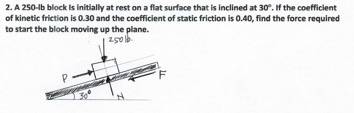 2. A 250-lb block Is initially at rest on a flat surface that is inclined at 30°. If the coefficient
of kinetic friction is 0.30 and the coefficient of static friction is 0.40, find the force required
to start the block moving up the plane.
25016.
P
30°
