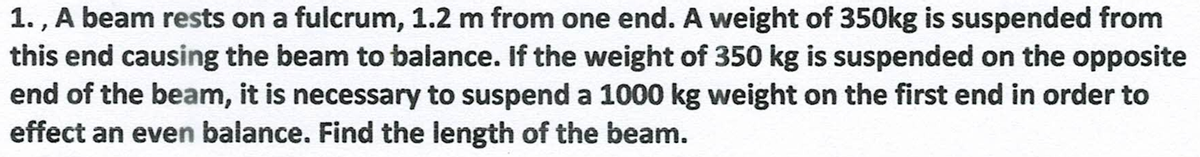 1., A beam rests on a fulcrum, 1.2 m from one end. A weight of 350kg is suspended from
this end causing the beam to balance. If the weight of 350 kg is suspended on the opposite
end of the beam, it is necessary to suspend a 1000 kg weight on the first end in order to
effect an even balance. Find the length of the beam.
