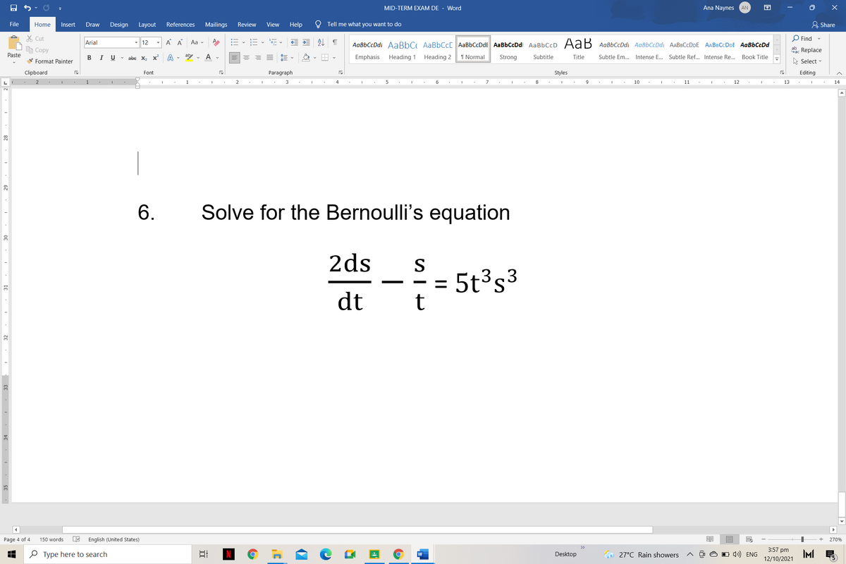 MID-TERM EXAM DE - Word
Ana Naynes
AN
困
File
Home
Insert
Draw
Design Layout
References
Mailings
Review
View
Help
Tell me what you want to do
& Share
X Cut
Arial
A A
:= - E - , v
处
O Find -
- 12
Aa v
AаBЬСcDdl AаBbC AaBbСcl AaBЬСcDdt AаВЬСсDdl AаBЬСcD Ad В AавьСсDd AaBbСcDd AАВвСсDDE AABвСcDDE AaBЬСсDd
Ee Copy
ab. Replace
Paste
В I
U v abe x, x
A . aly v
A
Emphasis
Heading 1
Heading 2
I Normal
Strong
Subtitle
Title
Subtle Em. Intense E... Subtle Ref... Intense Re..
Book Title
V Format Painter
A Select
Clipboard
Font
Paragraph
Styles
Editing
1
1
3
4
6
8
9
10
11
12
13
14
6.
Solve for the Bernoulli's equation
2ds
S
5t³s³
t
3 3
dt
5
Page 4 of 4
150 words
English (United States)
270%
3:57 pm
e Type here to search
w
Desktop
O 27°C Rain showers
O 4)) ENG
IM
12/10/2021
