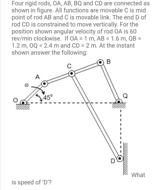 Four rigid rods, OA, AB, BQ and CD are connected as
shown in figure. All functions are movable C is mid
point of rod AB and C is movable link. The end D of
rod CD is constrained to move vertically. For the
position shown angular velocity of rod OA is 60
rev/min clockwise. If OA = 1 m, AB = 1.6 m, QB =
1.2 m, OQ = 2.4 m and CD 2 m. At the instant
shown answer the following:
%3D
B
A
45°
What
is speed of 'D'?
